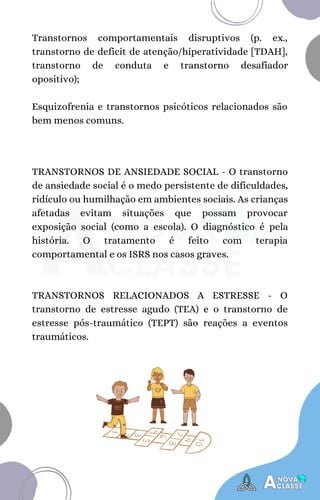 Transtornos comportamentais disruptivos (p. ex.,
transtorno de deficit de atenção/hiperatividade [TDAH],
transtorno de conduta e transtorno desafiador
opositivo);
Esquizofrenia e transtornos psicóticos relacionados são
bem menos comuns.
TRANSTORNOS DE ANSIEDADE SOCIAL - O transtorno
de ansiedade social é o medo persistente de dificuldades,
ridículo ou humilhação em ambientes sociais. As crianças
afetadas evitam situações que possam provocar
exposição social (como a escola). O diagnóstico é pela
história. O tratamento é feito com terapia
comportamental e os ISRS nos casos graves.
TRANSTORNOS RELACIONADOS A ESTRESSE - O
transtorno de estresse agudo (TEA) e o transtorno de
estresse pós-traumático (TEPT) são reações a eventos
traumáticos.
 