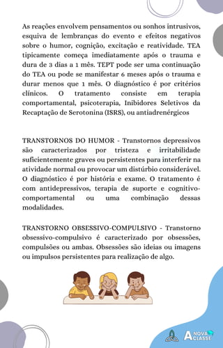 TRANSTORNOS DO HUMOR - Transtornos depressivos
são caracterizados por tristeza e irritabilidade
suficientemente graves ou persistentes para interferir na
atividade normal ou provocar um distúrbio considerável.
O diagnóstico é por história e exame. O tratamento é
com antidepressivos, terapia de suporte e cognitivo-
comportamental ou uma combinação dessas
modalidades.
As reações envolvem pensamentos ou sonhos intrusivos,
esquiva de lembranças do evento e efeitos negativos
sobre o humor, cognição, excitação e reatividade. TEA
tipicamente começa imediatamente após o trauma e
dura de 3 dias a 1 mês. TEPT pode ser uma continuação
do TEA ou pode se manifestar 6 meses após o trauma e
durar menos que 1 mês. O diagnóstico é por critérios
clínicos. O tratamento consiste em terapia
comportamental, psicoterapia, Inibidores Seletivos da
Recaptação de Serotonina (ISRS), ou antiadrenérgicos
TRANSTORNO OBSESSIVO-COMPULSIVO - Transtorno
obsessivo-compulsivo é caracterizado por obsessões,
compulsões ou ambas. Obsessões são ideias ou imagens
ou impulsos persistentes para realização de algo.
 