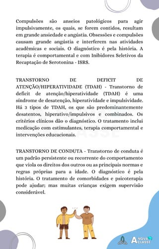 TRANSTORNO DE DEFICIT DE
ATENÇÃO/HIPERATIVIDADE (TDAH) - Transtorno de
deficit de atenção/hiperatividade (TDAH) é uma
síndrome de desatenção, hiperatividade e impulsividade.
Há 3 tipos de TDAH, os que são predominantemente
desatentos, hiperativo/impulsivos e combinados. Os
critérios clínicos dão o diagnóstico. O tratamento inclui
medicação com estimulantes, terapia comportamental e
intervenções educacionais.
Compulsões são anseios patológicos para agir
impulsivamente, os quais, se forem contidos, resultam
em grande ansiedade e angústia. Obsessões e compulsões
causam grande angústia e interferem nas atividades
acadêmicas e sociais. O diagnóstico é pela história. A
terapia é comportamental e com Inibidores Seletivos da
Recaptação de Serotonina - ISRS.
TRANSTORNO DE CONDUTA - Transtorno de conduta é
um padrão persistente ou recorrente do comportamento
que viola os direitos dos outros ou as principais normas e
regras próprias para a idade. O diagnóstico é pela
história. O tratamento de comorbidades e psicoterapia
pode ajudar; mas muitas crianças exigem supervisão
considerável.
 