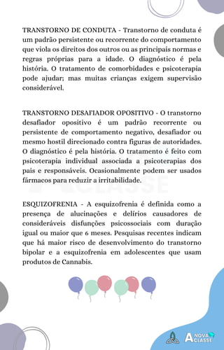 TRANSTORNO DESAFIADOR OPOSITIVO - O transtorno
desafiador opositivo é um padrão recorrente ou
persistente de comportamento negativo, desafiador ou
mesmo hostil direcionado contra figuras de autoridades.
O diagnóstico é pela história. O tratamento é feito com
psicoterapia individual associada a psicoterapias dos
pais e responsáveis. Ocasionalmente podem ser usados
fármacos para reduzir a irritabilidade.
TRANSTORNO DE CONDUTA - Transtorno de conduta é
um padrão persistente ou recorrente do comportamento
que viola os direitos dos outros ou as principais normas e
regras próprias para a idade. O diagnóstico é pela
história. O tratamento de comorbidades e psicoterapia
pode ajudar; mas muitas crianças exigem supervisão
considerável.
ESQUIZOFRENIA - A esquizofrenia é definida como a
presença de alucinações e delírios causadores de
consideráveis disfunções psicossociais com duração
igual ou maior que 6 meses. Pesquisas recentes indicam
que há maior risco de desenvolvimento do transtorno
bipolar e a esquizofrenia em adolescentes que usam
produtos de Cannabis.
 