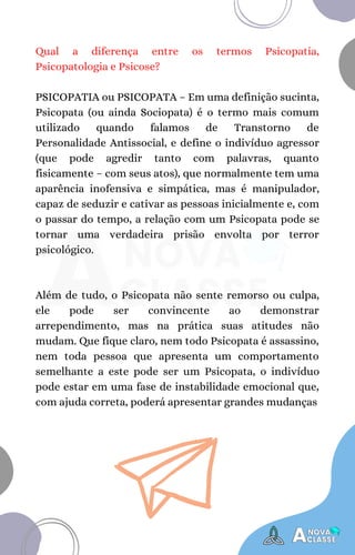 Qual a diferença entre os termos Psicopatia,
Psicopatologia e Psicose?
PSICOPATIA ou PSICOPATA – Em uma definição sucinta,
Psicopata (ou ainda Sociopata) é o termo mais comum
utilizado quando falamos de Transtorno de
Personalidade Antissocial, e define o indivíduo agressor
(que pode agredir tanto com palavras, quanto
fisicamente – com seus atos), que normalmente tem uma
aparência inofensiva e simpática, mas é manipulador,
capaz de seduzir e cativar as pessoas inicialmente e, com
o passar do tempo, a relação com um Psicopata pode se
tornar uma verdadeira prisão envolta por terror
psicológico.
Além de tudo, o Psicopata não sente remorso ou culpa,
ele pode ser convincente ao demonstrar
arrependimento, mas na prática suas atitudes não
mudam. Que fique claro, nem todo Psicopata é assassino,
nem toda pessoa que apresenta um comportamento
semelhante a este pode ser um Psicopata, o indivíduo
pode estar em uma fase de instabilidade emocional que,
com ajuda correta, poderá apresentar grandes mudanças
 