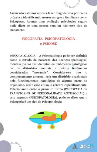 PSICOPATIA, PSICOPATOLOGIA
e PSICOSE
PSICOPATOLOGIA – A Psicopatologia pode ser definida
como o estudo da natureza das doenças (patologias)
mentais (psico). Estuda então os fenômenos patológicos
ou os distúrbios mentais e outros fenômenos
considerados “anormais”. Considera-se que o
comportamento anormal seja um distúrbio ocasionado
pelo funcionamento patológico de alguma parte do
organismo, neste caso então, o cérebro especificamente.
Relacionando então o primeiro termo (PSICOPATIA ou
TRANSTORNO DE PERSONALIDADE ANTISSOCIAL) e
este segundo (PSICOPATOLOGIA), pode-se dizer que a
Psicopatia é um tipo de Psicopatologia
Assim não estamos aptos a fazer diagnósticos por conta
própria e identificando nossos amigos e familiares como
Psicopatas. Apenas uma avaliação psicológica segura
pode dizer se uma pessoa tem ou não este tipo de
transtorno.
 