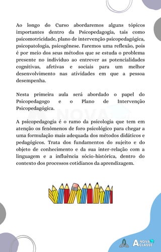 A psicopedagogia é o ramo da psicologia que tem em
atenção os fenômenos de foro psicológico para chegar a
uma formulação mais adequada dos métodos didáticos e
pedagógicos. Trata dos fundamentos do sujeito e do
objeto de conhecimento e da sua inter-relação com a
linguagem e a influência sócio-histórica, dentro do
contexto dos processos cotidianos da aprendizagem.
Ao longo do Curso abordaremos alguns tópicos
importantes dentro da Psicopedagogia, tais como
psicomotricidade, plano de intervenção psicopedagógica,
psicopatologia, psicogênese. Faremos uma reflexão, pois
é por meio dos seus métodos que se estuda o problema
presente no individuo ao entrever as potencialidades
cognitivas, afetivas e sociais para um melhor
desenvolvimento nas atividades em que a pessoa
desempenha.
Nesta primeira aula será abordado o papel do
Psicopedagogo e o Plano de Intervenção
Psicopedagógica.
 