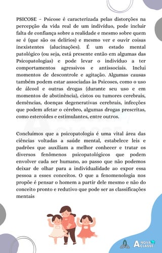 PSICOSE – Psicose é caracterizada pelas distorções na
percepção da vida real de um indivíduo, pode incluir
falta de confiança sobre a realidade e mesmo sobre quem
se é (que são os delírios) e mesmo ver e ouvir coisas
inexistentes (alucinações). É um estado mental
patológico (ou seja, está presente então em algumas das
Psicopatologias) e pode levar o indivíduo a ter
comportamentos agressivos e antissociais. Inclui
momentos de descontrole e agitação. Algumas causas
também podem estar associadas às Psicoses, como o uso
de álcool e outras drogas (durante seu uso e em
momentos de abstinência), cistos ou tumores cerebrais,
demências, doenças degenerativas cerebrais, infecções
que podem afetar o cérebro, algumas drogas prescritas,
como esteroides e estimulantes, entre outros.
Concluímos que a psicopatologia é uma vital área das
ciências voltadas a saúde mental, estabelece leis e
padrões que auxiliam a melhor conhecer e tratar os
diversos fenômenos psicopatológicos que podem
envolver cada ser humano, ao passo que não podemos
deixar de olhar para a individualidade ao expor essa
pessoa a esses conceitos. O que a fenomenologia nos
propõe é pensar o homem a partir dele mesmo e não do
conceito pronto e redutivo que pode ser as classificações
mentais
 
