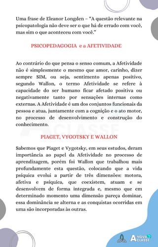 Uma frase de Eleanor Longden – “A questão relevante na
psicopatologia não deve ser o que há de errado com você,
mas sim o que aconteceu com você.”
PSICOPEDAGOGIA e a AFETIVIDADE
Ao contrário do que pensa o senso comum, a Afetividade
não é simplesmente o mesmo que amor, carinho, dizer
sempre SIM, ou seja, sentimento apenas positivo,
segundo Wallon, o termo Afetividade se refere à
capacidade do ser humano ficar afetado positiva ou
negativamente tanto por sensações internas como
externas. A Afetividade é um dos conjuntos funcionais da
pessoa e atua, juntamente com a cognição e o ato motor,
no processo de desenvolvimento e construção do
conhecimento.
PIAGET, VYGOTSKY E WALLON
Sabemos que Piaget e Vygotsky, em seus estudos, deram
importância ao papel da Afetividade no processo de
aprendizagem, porém foi Wallon que trabalhou mais
profundamente esta questão, colocando que a vida
psíquica evolui a partir de três dimensões: motora,
afetiva e psíquica, que coexistem, atuam e se
desenvolvem de forma integrada e, mesmo que em
determinado momento uma dimensão pareça dominar,
essa dominância se alterna e as conquistas ocorridas em
uma são incorporadas às outras.
 