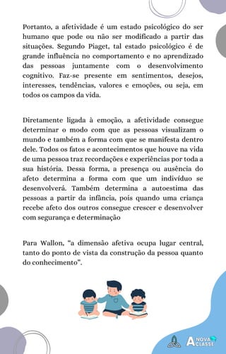 Diretamente ligada à emoção, a afetividade consegue
determinar o modo com que as pessoas visualizam o
mundo e também a forma com que se manifesta dentro
dele. Todos os fatos e acontecimentos que houve na vida
de uma pessoa traz recordações e experiências por toda a
sua história. Dessa forma, a presença ou ausência do
afeto determina a forma com que um indivíduo se
desenvolverá. Também determina a autoestima das
pessoas a partir da infância, pois quando uma criança
recebe afeto dos outros consegue crescer e desenvolver
com segurança e determinação
Portanto, a afetividade é um estado psicológico do ser
humano que pode ou não ser modificado a partir das
situações. Segundo Piaget, tal estado psicológico é de
grande influência no comportamento e no aprendizado
das pessoas juntamente com o desenvolvimento
cognitivo. Faz-se presente em sentimentos, desejos,
interesses, tendências, valores e emoções, ou seja, em
todos os campos da vida.
Para Wallon, “a dimensão afetiva ocupa lugar central,
tanto do ponto de vista da construção da pessoa quanto
do conhecimento”.
 