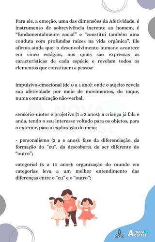 Para ele, a emoção, uma das dimensões da Afetividade, é
instrumento de sobrevivência inerente ao homem, é
“fundamentalmente social” e “constitui também uma
conduta com profundas raízes na vida orgânica”. Ele
afirma ainda que: o desenvolvimento humano acontece
em cinco estágios, nos quais são expressas as
características de cada espécie e revelam todos os
elementos que constituem a pessoa:
impulsivo-emocional (de 0 a 1 ano): onde o sujeito revela
sua afetividade por meio de movimentos, do toque,
numa comunicação não-verbal;
sensório-motor e projetivo (1 a 3 anos): a criança já fala e
anda, tendo o seu interesse voltado para os objetos, para
o exterior, para a exploração do meio;
- personalismo (3 a 6 anos): fase da diferenciação, da
formação do “eu”, da descoberta de ser diferente do
“outro”;
categorial (6 a 10 anos): organização do mundo em
categorias leva a um melhor entendimento das
diferenças entre o “eu” e o “outro”;
 
