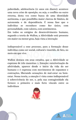 indispensável a esse processo, para a formação desse
indivíduo como ser social, cultural e inserido, de fato, no
meio em que vive.
Wallon destaca em seus estudos, que a Afetividade se
expressa de três maneiras: 1. Emoção: exteriorização da
afetividade, aparece desde o início da vida do ser
humano e é expressa com movimentos de espasmos e
contrações, liberando sensações de mal-estar ou bem-
estar. Nessa teoria, a emoção é vista como indispensável
à sobrevivência do ser, e, pela sua contagiosidade ela
fornece o primeiro e mais forte vínculo entre os
indivíduos
puberdade, adolescência (11 anos em diante): acontece
uma nova crise de oposição, ou seja, o conflito eu-outro
retorna, desta vez como busca de uma identidade
autônoma, o que possibilita maior clareza de limites, de
autonomia e de dependência. É nessa fase que o
indivíduo se reconhece como Ser único, com
personalidade, com valores, com sentimentos.
Em todos os estágios do desenvolvimento humano,
segundo a teoria de Wallon, a Afetividade está presente
em maior ou menor grau, haja vista a interação
 