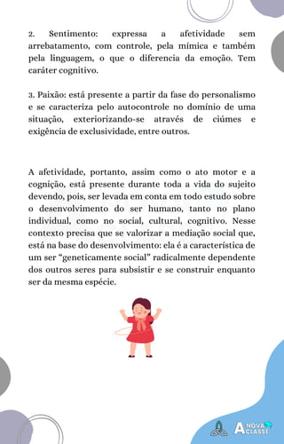 A afetividade, portanto, assim como o ato motor e a
cognição, está presente durante toda a vida do sujeito
devendo, pois, ser levada em conta em todo estudo sobre
o desenvolvimento do ser humano, tanto no plano
individual, como no social, cultural, cognitivo. Nesse
contexto precisa que se valorizar a mediação social que,
está na base do desenvolvimento: ela é a característica de
um ser “geneticamente social” radicalmente dependente
dos outros seres para subsistir e se construir enquanto
ser da mesma espécie.
2. Sentimento: expressa a afetividade sem
arrebatamento, com controle, pela mímica e também
pela linguagem, o que o diferencia da emoção. Tem
caráter cognitivo.
3. Paixão: está presente a partir da fase do personalismo
e se caracteriza pelo autocontrole no domínio de uma
situação, exteriorizando-se através de ciúmes e
exigência de exclusividade, entre outros.
 