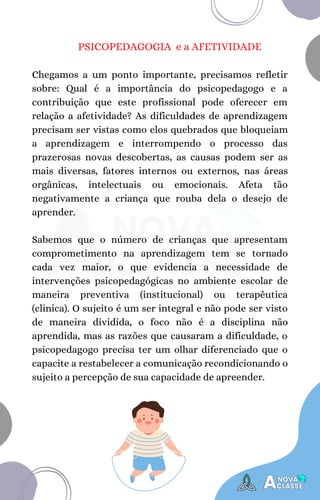 PSICOPEDAGOGIA e a AFETIVIDADE
Chegamos a um ponto importante, precisamos refletir
sobre: Qual é a importância do psicopedagogo e a
contribuição que este profissional pode oferecer em
relação a afetividade? As dificuldades de aprendizagem
precisam ser vistas como elos quebrados que bloqueiam
a aprendizagem e interrompendo o processo das
prazerosas novas descobertas, as causas podem ser as
mais diversas, fatores internos ou externos, nas áreas
orgânicas, intelectuais ou emocionais. Afeta tão
negativamente a criança que rouba dela o desejo de
aprender.
Sabemos que o número de crianças que apresentam
comprometimento na aprendizagem tem se tornado
cada vez maior, o que evidencia a necessidade de
intervenções psicopedagógicas no ambiente escolar de
maneira preventiva (institucional) ou terapêutica
(clinica). O sujeito é um ser integral e não pode ser visto
de maneira dividida, o foco não é a disciplina não
aprendida, mas as razões que causaram a dificuldade, o
psicopedagogo precisa ter um olhar diferenciado que o
capacite a restabelecer a comunicação recondicionando o
sujeito a percepção de sua capacidade de apreender.
 