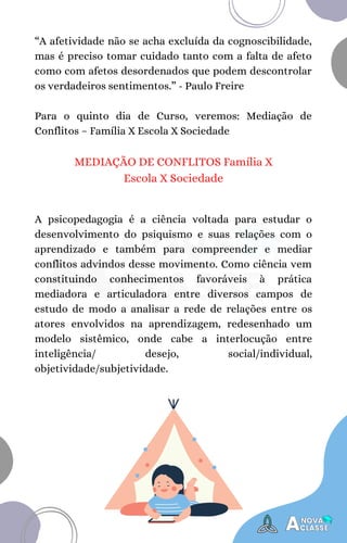 A psicopedagogia é a ciência voltada para estudar o
desenvolvimento do psiquismo e suas relações com o
aprendizado e também para compreender e mediar
conflitos advindos desse movimento. Como ciência vem
constituindo conhecimentos favoráveis à prática
mediadora e articuladora entre diversos campos de
estudo de modo a analisar a rede de relações entre os
atores envolvidos na aprendizagem, redesenhado um
modelo sistêmico, onde cabe a interlocução entre
inteligência/ desejo, social/individual,
objetividade/subjetividade.
“A afetividade não se acha excluída da cognoscibilidade,
mas é preciso tomar cuidado tanto com a falta de afeto
como com afetos desordenados que podem descontrolar
os verdadeiros sentimentos.” - Paulo Freire
Para o quinto dia de Curso, veremos: Mediação de
Conflitos – Família X Escola X Sociedade
MEDIAÇÃO DE CONFLITOS Família X
Escola X Sociedade
 