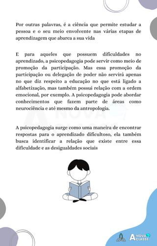 Por outras palavras, é a ciência que permite estudar a
pessoa e o seu meio envolvente nas várias etapas de
aprendizagem que abarca a sua vida
E para aqueles que possuem dificuldades no
aprendizado, a psicopedagogia pode servir como meio de
promoção da participação. Mas essa promoção da
participação ou delegação de poder não servirá apenas
no que diz respeito a educação no que está ligado a
alfabetização, mas também possui relação com a ordem
emocional, por exemplo. A psicopedagogia pode abordar
conhecimentos que fazem parte de áreas como
neurociência e até mesmo da antropologia.
A psicopedagogia surge como uma maneira de encontrar
respostas para o aprendizado dificultoso, ela também
busca identificar a relação que existe entre essa
dificuldade e as desigualdades sociais
 