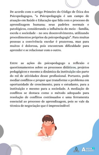 Entre as ações do psicopedagogo a reflexão e
questionamentos sobre os processos didáticos, projetos
pedagógicos e mesmo a dinâmica da instituição são parte
do rol de atividades desse profissional. Portanto, pode
mediar conflitos e propor que transforme o problema em
oportunidade de crescimento, para o estudante, para a
instituição e mesmo para a sociedade. A mediação de
conflitos se destaca como o método adequado para
resolução de conflitos continuados e uma ferramenta
essencial ao processo de aprendizagem, pois se vale da
técnica de negociação que é imprescindível
De acordo com o artigo Primeiro do Código de Ética dos
Psicopedagogos, “a Psicopedagogia é um campo de
atuação em Saúde e Educação que lida com o processo de
aprendizagem humana; seus padrões normais e
patológicos, considerando a influência do meio - família,
escola e sociedade - no seu desenvolvimento, utilizando
procedimentos próprios da psicopedagogia”. Para muitas
pessoas a convivência escolar é prazerosa, mas para
muitos é dolorosa, pois encontram dificuldade para
aprender e se relacionar com o outro.
 