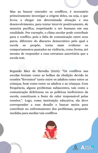 Segundo Sáez de Heredia (2005): “Os conflitos nas
escolas brotam como as bolhas da ebulição devido às
tensões "ferventes" tanto entre os adultos como entre as
crianças, bem como entre os adultos e as crianças. Com
frequência, alguns problemas subjacentes, tais como a
comunicação defeituosa ou as políticas ineficientes da
escola, constituem a fonte de calor responsável pelas
tensões.”. Logo, como instituição educativa, ela deve
corresponder a esse desafio e buscar meios para
contribuir no enfrentamento dos problemas, propondo
medidas para mediar tais conflitos
Mas ao buscar entender os conflitos, é necessário
primeiramente investigar a origem deles, ou seja, o que
levou a chegar em determinada situação e seu
desenvolvimento, para tentar intervir positivamente, de
maneira pacífica, respeitando o ser humano em sua
totalidade. Por exemplo, o clima escolar pode contribuir
para o conflito, pois a falta de comunicação entre seus
pares, diferente do discurso democrático pelo qual a
escola se propõe, torna mais evidente os
comportamentos pautados na violência, como forma, até
mesmo de responder a essa estrutura autoritária que a
escola tem.
 