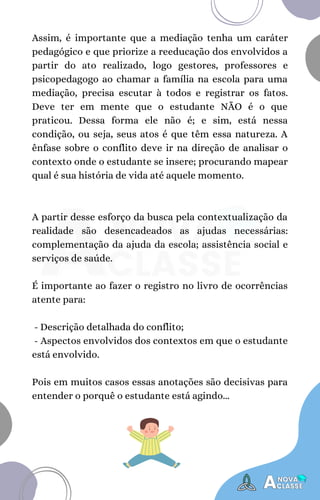A partir desse esforço da busca pela contextualização da
realidade são desencadeados as ajudas necessárias:
complementação da ajuda da escola; assistência social e
serviços de saúde.
É importante ao fazer o registro no livro de ocorrências
atente para:
- Descrição detalhada do conflito;
- Aspectos envolvidos dos contextos em que o estudante
está envolvido.
Pois em muitos casos essas anotações são decisivas para
entender o porquê o estudante está agindo...
Assim, é importante que a mediação tenha um caráter
pedagógico e que priorize a reeducação dos envolvidos a
partir do ato realizado, logo gestores, professores e
psicopedagogo ao chamar a família na escola para uma
mediação, precisa escutar à todos e registrar os fatos.
Deve ter em mente que o estudante NÃO é o que
praticou. Dessa forma ele não é; e sim, está nessa
condição, ou seja, seus atos é que têm essa natureza. A
ênfase sobre o conflito deve ir na direção de analisar o
contexto onde o estudante se insere; procurando mapear
qual é sua história de vida até aquele momento.
 