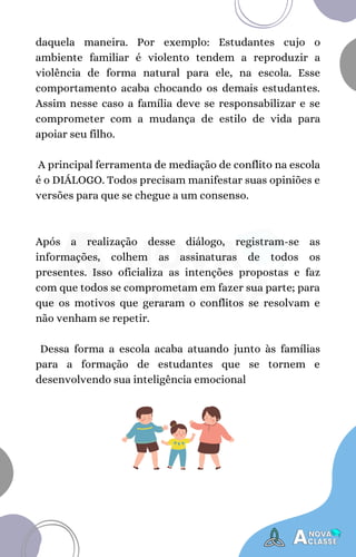 Após a realização desse diálogo, registram-se as
informações, colhem as assinaturas de todos os
presentes. Isso oficializa as intenções propostas e faz
com que todos se comprometam em fazer sua parte; para
que os motivos que geraram o conflitos se resolvam e
não venham se repetir.
Dessa forma a escola acaba atuando junto às famílias
para a formação de estudantes que se tornem e
desenvolvendo sua inteligência emocional
daquela maneira. Por exemplo: Estudantes cujo o
ambiente familiar é violento tendem a reproduzir a
violência de forma natural para ele, na escola. Esse
comportamento acaba chocando os demais estudantes.
Assim nesse caso a família deve se responsabilizar e se
comprometer com a mudança de estilo de vida para
apoiar seu filho.
A principal ferramenta de mediação de conflito na escola
é o DIÁLOGO. Todos precisam manifestar suas opiniões e
versões para que se chegue a um consenso.
 