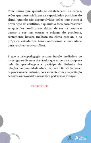 Concluímos que quando se estabelecem, na escola,
ações que potencializem as capacidades positivas do
aluno, quando são desenvolvidas ações que visam à
prevenção de conflitos, e quando o foco para resolver
as questões conflituosas deixar de ser na pessoa e
passar a ser nas causas e origens do problema,
certamente haverá melhora no clima escolar, e os
próprios estudantes terão autonomia e habilidade
para resolver seus conflitos.
E que a psicopedagogia assume função mediadora ao
investigar os diversos obstáculos que surgem na complexa
rede da aprendizagem e participa da dinâmica das
relações da comunidade educativa, com o fim de favorecer
os processos de inclusão, pois somente com a capacitação
de todos os envolvidos nessa área poderemos avançar.
EXERCÍCIOS:
 