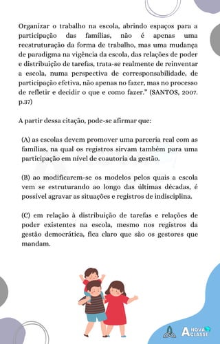 (A) as escolas devem promover uma parceria real com as
famílias, na qual os registros sirvam também para uma
participação em nível de coautoria da gestão.
(B) ao modificarem-se os modelos pelos quais a escola
vem se estruturando ao longo das últimas décadas, é
possível agravar as situações e registros de indisciplina.
(C) em relação à distribuição de tarefas e relações de
poder existentes na escola, mesmo nos registros da
gestão democrática, fica claro que são os gestores que
mandam.
Organizar o trabalho na escola, abrindo espaços para a
participação das famílias, não é apenas uma
reestruturação da forma de trabalho, mas uma mudança
de paradigma na vigência da escola, das relações de poder
e distribuição de tarefas, trata-se realmente de reinventar
a escola, numa perspectiva de corresponsabilidade, de
participação efetiva, não apenas no fazer, mas no processo
de refletir e decidir o que e como fazer.” (SANTOS, 2007.
p.37)
A partir dessa citação, pode-se afirmar que:
 