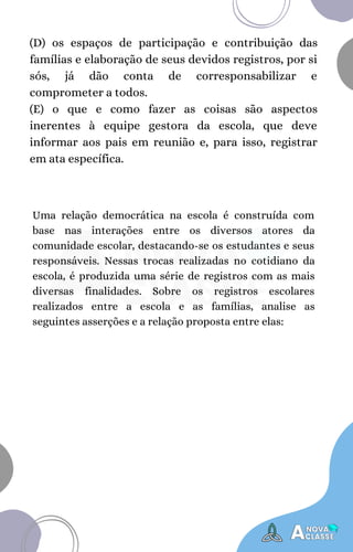 (D) os espaços de participação e contribuição das
famílias e elaboração de seus devidos registros, por si
sós, já dão conta de corresponsabilizar e
comprometer a todos.
(E) o que e como fazer as coisas são aspectos
inerentes à equipe gestora da escola, que deve
informar aos pais em reunião e, para isso, registrar
em ata específica.
Uma relação democrática na escola é construída com
base nas interações entre os diversos atores da
comunidade escolar, destacando-se os estudantes e seus
responsáveis. Nessas trocas realizadas no cotidiano da
escola, é produzida uma série de registros com as mais
diversas finalidades. Sobre os registros escolares
realizados entre a escola e as famílias, analise as
seguintes asserções e a relação proposta entre elas:
 