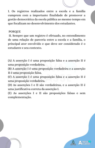 (A) A asserção I é uma proposição falsa e a asserção II é
uma proposição verdadeira.
(B) A asserção I é uma proposição verdadeira e a asserção
II é uma proposição falsa.
(C) A asserção I é uma proposição falsa e a asserção II é
uma proposição verdadeira.
(D) As asserções I e II são verdadeiras, e a asserção II é
uma justificativa correta da asserção I.
(E) As asserções I e II são proposições falsas e sem
complementação.
I. Os registros realizados entre a escola e a família
cumprem com a importante finalidade de promover a
gestão democrática da escola pública ao mesmo tempo em
que focalizam no desenvolvimento dos estudantes.
PORQUE
II. Sempre que um registro é efetuado, no entendimento
de uma relação de parceria entre a escola e a família, o
principal ator envolvido e que deve ser considerado é o
estudante e seu contexto.
 