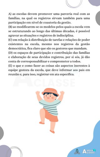 A) as escolas devem promover uma parceria real com as
famílias, na qual os registros sirvam também para uma
participação em nível de coautoria da gestão.
(B) ao modificarem-se os modelos pelos quais a escola vem
se estruturando ao longo das últimas décadas, é possível
agravar as situações e registros de indisciplina.
(C) em relação à distribuição de tarefas e relações de poder
existentes na escola, mesmo nos registros da gestão
democrática, fica claro que são os gestores que mandam.
(D) os espaços de participação e contribuição das famílias
e elaboração de seus devidos registros, por si sós, já dão
conta de corresponsabilizar e comprometer a todos.
(E) o que e como fazer as coisas são aspectos inerentes à
equipe gestora da escola, que deve informar aos pais em
reunião e, para isso, registrar em ata específica.
 