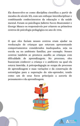 O que eles faziam nesses centros eram ajudar na
reeducação de crianças que estavam apresentando
comportamentos considerados inadequados, seja na
escola ou no ambiente familiar, por exemplo. Nesses
centros também se prestava auxílio as crianças com
dificuldade de aprendizagem. No processo, eles
buscavam conhecer a criança e o ambiente na qual ela
estava inserida. A psicopedagogia se ocupa do processo
de aprendizagem e suas variações e da construção de
estratégias para a superação do não-aprender, tendo
como um de seus focos principais a autoria do
pensamento e da aprendizagem.
Ela desenvolve-se como disciplina científica a partir de
meados do século XX, com um enfoque interdisciplinar e
combinando conhecimentos da educação e da saúde
mental. Foram os psicólogos Juliette Favez-Boutonnier e
George Mauco os responsáveis por criarem os primeiros
centros de psicologia pedagógica no ano de 1946.
 