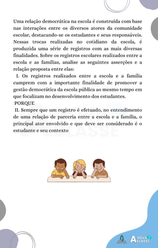 Uma relação democrática na escola é construída com base
nas interações entre os diversos atores da comunidade
escolar, destacando-se os estudantes e seus responsáveis.
Nessas trocas realizadas no cotidiano da escola, é
produzida uma série de registros com as mais diversas
finalidades. Sobre os registros escolares realizados entre a
escola e as famílias, analise as seguintes asserções e a
relação proposta entre elas:
I. Os registros realizados entre a escola e a família
cumprem com a importante finalidade de promover a
gestão democrática da escola pública ao mesmo tempo em
que focalizam no desenvolvimento dos estudantes.
PORQUE
II. Sempre que um registro é efetuado, no entendimento
de uma relação de parceria entre a escola e a família, o
principal ator envolvido e que deve ser considerado é o
estudante e seu contexto
 