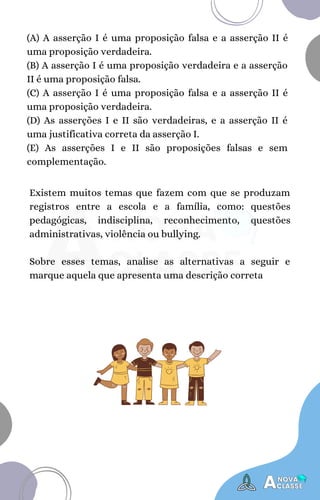 Existem muitos temas que fazem com que se produzam
registros entre a escola e a família, como: questões
pedagógicas, indisciplina, reconhecimento, questões
administrativas, violência ou bullying.
Sobre esses temas, analise as alternativas a seguir e
marque aquela que apresenta uma descrição correta
(A) A asserção I é uma proposição falsa e a asserção II é
uma proposição verdadeira.
(B) A asserção I é uma proposição verdadeira e a asserção
II é uma proposição falsa.
(C) A asserção I é uma proposição falsa e a asserção II é
uma proposição verdadeira.
(D) As asserções I e II são verdadeiras, e a asserção II é
uma justificativa correta da asserção I.
(E) As asserções I e II são proposições falsas e sem
complementação.
 