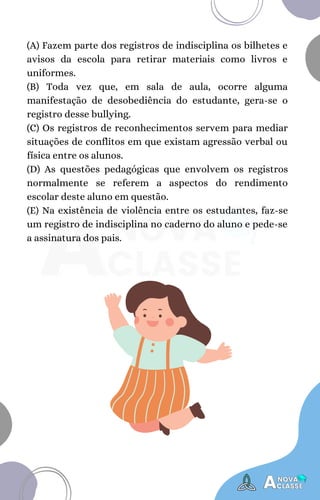 (A) Fazem parte dos registros de indisciplina os bilhetes e
avisos da escola para retirar materiais como livros e
uniformes.
(B) Toda vez que, em sala de aula, ocorre alguma
manifestação de desobediência do estudante, gera-se o
registro desse bullying.
(C) Os registros de reconhecimentos servem para mediar
situações de conflitos em que existam agressão verbal ou
física entre os alunos.
(D) As questões pedagógicas que envolvem os registros
normalmente se referem a aspectos do rendimento
escolar deste aluno em questão.
(E) Na existência de violência entre os estudantes, faz-se
um registro de indisciplina no caderno do aluno e pede-se
a assinatura dos pais.
 