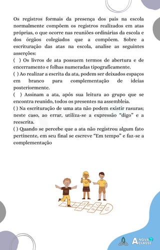 Os registros formais da presença dos pais na escola
normalmente compõem os registros realizados em atas
próprias, o que ocorre nas reuniões ordinárias da escola e
dos órgãos colegiados que a compõem. Sobre a
escrituração das atas na escola, analise as seguintes
asserções:
( ) Os livros de ata possuem termos de abertura e de
encerramento e folhas numeradas tipograficamente.
( ) Ao realizar a escrita da ata, podem ser deixados espaços
em branco para complementação de ideias
posteriormente.
( ) Assinam a ata, após sua leitura ao grupo que se
encontra reunido, todos os presentes na assembleia.
( ) Na escrituração de uma ata não podem existir rasuras;
neste caso, ao errar, utiliza-se a expressão “digo” e a
reescrita.
( ) Quando se percebe que a ata não registrou algum fato
pertinente, em seu final se escreve “Em tempo” e faz-se a
complementação
 