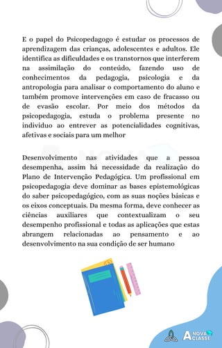 E o papel do Psicopedagogo é estudar os processos de
aprendizagem das crianças, adolescentes e adultos. Ele
identifica as dificuldades e os transtornos que interferem
na assimilação do conteúdo, fazendo uso de
conhecimentos da pedagogia, psicologia e da
antropologia para analisar o comportamento do aluno e
também promove intervenções em caso de fracasso ou
de evasão escolar. Por meio dos métodos da
psicopedagogia, estuda o problema presente no
individuo ao entrever as potencialidades cognitivas,
afetivas e sociais para um melhor
Desenvolvimento nas atividades que a pessoa
desempenha, assim há necessidade da realização do
Plano de Intervenção Pedagógica. Um profissional em
psicopedagogia deve dominar as bases epistemológicas
do saber psicopedagógico, com as suas noções básicas e
os eixos conceptuais. Da mesma forma, deve conhecer as
ciências auxiliares que contextualizam o seu
desempenho profissional e todas as aplicações que estas
abrangem relacionadas ao pensamento e ao
desenvolvimento na sua condição de ser humano
 