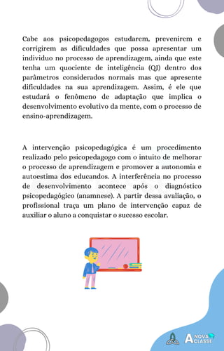 A intervenção psicopedagógica é um procedimento
realizado pelo psicopedagogo com o intuito de melhorar
o processo de aprendizagem e promover a autonomia e
autoestima dos educandos. A interferência no processo
de desenvolvimento acontece após o diagnóstico
psicopedagógico (anamnese). A partir dessa avaliação, o
profissional traça um plano de intervenção capaz de
auxiliar o aluno a conquistar o sucesso escolar.
Cabe aos psicopedagogos estudarem, prevenirem e
corrigirem as dificuldades que possa apresentar um
individuo no processo de aprendizagem, ainda que este
tenha um quociente de inteligência (QI) dentro dos
parâmetros considerados normais mas que apresente
dificuldades na sua aprendizagem. Assim, é ele que
estudará o fenômeno de adaptação que implica o
desenvolvimento evolutivo da mente, com o processo de
ensino-aprendizagem.
 