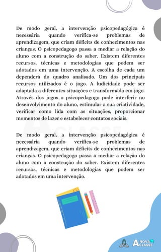 De modo geral, a intervenção psicopedagógica é
necessária quando verifica-se problemas de
aprendizagem, que criam déficits de conhecimentos nas
crianças. O psicopedagogo passa a mediar a relação do
aluno com a construção do saber. Existem diferentes
recursos, técnicas e metodologias que podem ser
adotados em uma intervenção. A escolha de cada um
dependerá do quadro analisado. Um dos principais
recursos utilizados é o jogo. A ludicidade pode ser
adaptada a diferentes situações e transformada em jogo.
Através dos jogos o psicopedagogo pode interferir no
desenvolvimento do aluno, estimular a sua criatividade,
verificar como lida com as situações, proporcionar
momentos de lazer e estabelecer contatos sociais.
De modo geral, a intervenção psicopedagógica é
necessária quando verifica-se problemas de
aprendizagem, que criam déficits de conhecimentos nas
crianças. O psicopedagogo passa a mediar a relação do
aluno com a construção do saber. Existem diferentes
recursos, técnicas e metodologias que podem ser
adotados em uma intervenção.
 