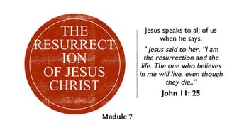 Jesus speaks to all of us
when he says,
" Jesus said to her, “I am
the resurrection and the
life. The one who believes
in me will live, even though
they die,.”
John 11: 25
THE
RESURRECT
ION
OF JESUS
CHRIST
Module 7
 