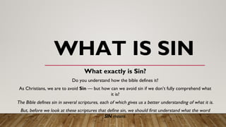 WHAT IS SIN
What exactly is Sin?
Do you understand how the bible defines it?
As Christians, we are to avoid Sin — but how can we avoid sin if we don’t fully comprehend what
it is?
The Bible defines sin in several scriptures, each of which gives us a better understanding of what it is.
But, before we look at these scriptures that define sin, we should first understand what the word
SIN means.
 