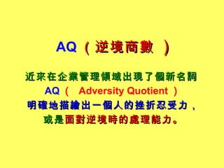 AQ （逆境商數   )   近來在企業管理領域出現了個新名詞   AQ （   Adversity Quotient ） 明確地描繪出一個人的挫折忍受力， 或是 面對逆境時的處理能力。 