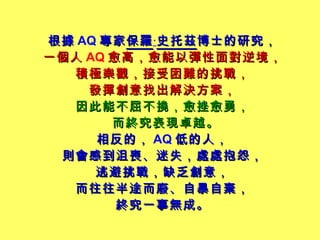 根據 AQ 專家 保羅 ‧ 史托茲 博士的研究， 一個人 AQ 愈高，愈能以彈性面對逆境， 積極樂觀，接受困難的挑戰， 發揮創意找出解決方案， 因此能不屈不撓，愈挫愈勇， 而終究表現卓越。   相反的， AQ 低的人， 則會感到沮喪、迷失，處處抱怨， 逃避挑戰，缺乏創意， 而往往半途而廢、自暴自棄， 終究一事無成。 