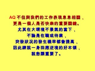 AQ 不但與我們的工作表現息息相關， 更是一個人是否快樂的重要關鍵。 尤其在大環境不景氣的當下， 不論是在職或待業， 突發狀況的發生機率都會提高， 因此練就一身回應逆境的好本領， 就愈顯重要了。 