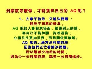到底該怎麼做，才能提昇自己的   AQ 呢？   1 、 凡事不抱怨，只解決問題 ：   碰到不如意的情況， AQ  低的人會怪東怪西，都是別人的錯， 害自己不能如願，抱怨過後， 心情往往更加沮喪，而問題依舊無解。   AQ  高的人通常沒時間抱怨， 因為他們正忙著解決問題。 所以請減少抱怨的時間， 因為少一分時間抱怨，就多一分時間進步。 