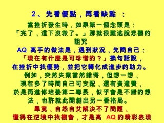 2 、 先看優點，再看缺點 ： 當 挫折發生時，如果第一個念頭是： 「完了，這下沒救了。」那就很難逃脫悲觀的詛咒   AQ  高手的做法是，遇到狀況，先問自己： 「現在有什麼是可珍惜的？」 換句話說， 在挫折中找優勢，並把它轉化成進步的助力。   例如，突然失業當然錯愕，但想一想， 現在多了時間自己可支配，還有資遣費， 於是再進修培養第二專長，似乎會是不錯的想法，也許就此開創出另一番格局。   畢竟，自怨自艾解決不了問題， 懂得在逆境中找機會，才是高   AQ 的精彩表現。 