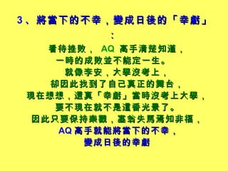 3 、 將當下的不幸，變成日後的「幸虧」：   看待挫敗，   AQ  高手清楚知道， 一時的成敗並不能定一生。   就像李安，大學沒考上， 卻因此找到了自己真正的舞台， 現在想想，還真「幸虧」當時沒考上大學， 要不現在就不是這番光景了。 因此只要保持樂觀，塞翁失馬焉知非福， AQ 高手就能將當下的不幸， 變成日後的幸虧 