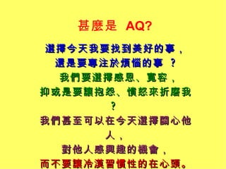 甚麼是   AQ?  選擇今天我要找到美好的事， 還是要專注於煩惱的事  ? 我們要選擇感恩、寬容， 抑或是要讓抱怨、憤怒來折磨我  ?  我們甚至可以在今天選擇關心他人， 對他人感興趣的機會， 而不要讓冷漠習慣性的在心頭。 