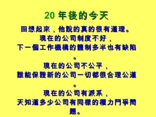 20 年後的今天   回想起來，他說的真的很有道理。 現在的公司制度不好， 下一個工作機構的體制多半也有缺陷。 現在的公司不公平， 誰能保證新的公司一切都很合理公道。 現在的公司有派系， 天知道多少公司有同樣的權力鬥爭問題。 跟現在的主管處不好， 新工作的主管就一定處得好嗎？ 