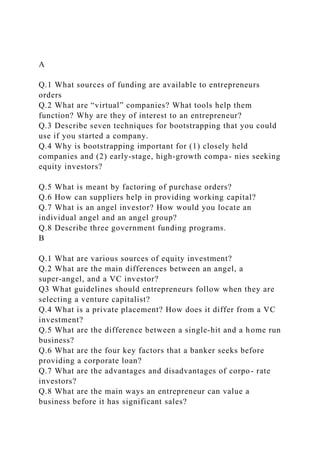 A
Q.1 What sources of funding are available to entrepreneurs
orders
Q.2 What are “virtual” companies? What tools help them
function? Why are they of interest to an entrepreneur?
Q.3 Describe seven techniques for bootstrapping that you could
use if you started a company.
Q.4 Why is bootstrapping important for (1) closely held
companies and (2) early‐stage, high‐growth compa- nies seeking
equity investors?
Q.5 What is meant by factoring of purchase orders?
Q.6 How can suppliers help in providing working capital?
Q.7 What is an angel investor? How would you locate an
individual angel and an angel group?
Q.8 Describe three government funding programs.
B
Q.1 What are various sources of equity investment?
Q.2 What are the main differences between an angel, a
super‐angel, and a VC investor?
Q3 What guidelines should entrepreneurs follow when they are
selecting a venture capitalist?
Q.4 What is a private placement? How does it differ from a VC
investment?
Q.5 What are the difference between a single‐hit and a home run
business?
Q.6 What are the four key factors that a banker seeks before
providing a corporate loan?
Q.7 What are the advantages and disadvantages of corpo- rate
investors?
Q.8 What are the main ways an entrepreneur can value a
business before it has significant sales?
 