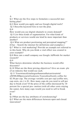 A
Q.1 What are the five steps to formulate a successful mar-
keting plan?
Q.2 How would you apply and use Google digital tools?
Q.3 Describe keyword lists to test the plan.
Q.4
How would you use digital channels to create demand?
Q.5 List three kinds of segmentation. For what kinds of
products or services would one kind be more important than
another?
Q.6 What are product positioning and perceptual mapping?”
(Clue – Search the internet for definitions and examples.)
Q.7 What is viral marketing? Provide an example not referred to
in this book. Why do you think a viral effect was created in
your example?
Q.8 How can a small company use Google AdWords for market
research?
Q.9
What factors determine whether the business would offer
discounts?
Q.10 What are the three pricing objectives? Give an exam- ple
of an industry that would use each.
Q.11 Youownacafeinalargeurbanareathatcarriesatotal
of$500,000peryearinfixedcosts.Yourcafesellsonly coffee for
$2.50 per cup. The average variable cost per cup (coffee mix,
cup costs, etc.) is $1. How many cups do you need to sell per
day to break even? If the price of the coffee decreased by 10
percent for a special pro- motion (with all other costs staying
the same), how many cups would you need to sell to break
even?
B
Q.1What are the key attributes of crowdsourcing?
Q.2 What are the main differences between open and closed
innovation?
 