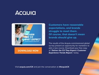 Customers have reasonable
expectations, and brands
struggle to meet them.
Of course, that doesn’t mean
brands should give up.
The results of the Acquia-commissioned global
survey present an opportunity for marketers to
plot a new course. Download your free copy
of “Deliver the CX They Expect: Customer
Experience Trends Report,” today.
CUSTOMER EXPERIENCE TRENDS REPORT
DELIVER
THE CX
THEY EXPECT
DOWNLOAD NOW
Visit acquia.com/CX and join the conversation at #AcquiaCX
 