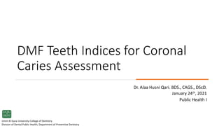 DMF Teeth Indices for Coronal
Caries Assessment
Dr. Alaa Husni Qari. BDS., CAGS., DScD.
January 24th, 2021
Public Health I
Umm Al Qura University College of Dentistry
Division of Dental Public Health, Department of Preventive Dentistry
 