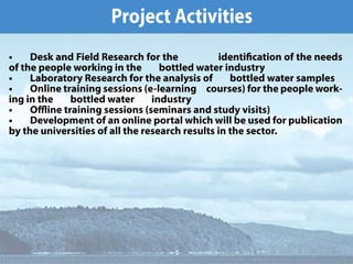 倀爀漀樀攀挀琀 䄀挀琀椀瘀椀琀椀攀猀
∠  䐀攀猀欀 愀渀搀 䘀椀攀氀搀 刀攀猀攀愀爀挀栀 昀漀爀 琀栀攀                 椀搀攀渀琀椀挀愀琀椀漀渀 漀昀 琀栀攀 渀攀攀搀猀 
漀昀 琀栀攀 瀀攀漀瀀氀攀 眀漀爀欀椀渀最 椀渀 琀栀攀        戀漀琀琀氀攀搀 眀愀琀攀爀 椀渀搀甀猀琀爀礀
∠  䰀愀戀漀爀愀琀漀爀礀 刀攀猀攀愀爀挀栀 昀漀爀 琀栀攀 愀渀愀氀礀猀椀猀 漀昀        戀漀琀琀氀攀搀 眀愀琀攀爀 猀愀洀瀀氀攀猀
∠  伀渀氀椀渀攀 琀爀愀椀渀椀渀最 猀攀猀猀椀漀渀猀 ⠀攀ⴀ氀攀愀爀渀椀渀最     挀漀甀爀猀攀猀⤀ 昀漀爀 琀栀攀 瀀攀漀瀀氀攀 眀漀爀欀ⴀ
椀渀最 椀渀 琀栀攀        戀漀琀琀氀攀搀 眀愀琀攀爀        椀渀搀甀猀琀爀礀
∠  伀ӻ椀渀攀 琀爀愀椀渀椀渀最 猀攀猀猀椀漀渀猀 ⠀猀攀洀椀渀愀爀猀 愀渀搀 猀琀甀搀礀 瘀椀猀椀琀猀⤀
∠  䐀攀瘀攀氀漀瀀洀攀渀琀 漀昀 愀渀 漀渀氀椀渀攀 瀀漀爀琀愀氀 眀栀椀挀栀 眀椀氀氀 戀攀 甀猀攀搀 昀漀爀 瀀甀戀氀椀挀愀琀椀漀渀 
戀礀 琀栀攀 甀渀椀瘀攀爀猀椀琀椀攀猀 漀昀 愀氀氀 琀栀攀 爀攀猀攀愀爀挀栀 爀攀猀甀氀琀猀 椀渀 琀栀攀 猀攀挀琀漀爀⸀
 