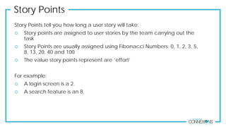 Story Points
Story Points tell you how long a user story will take:
 Story points are assigned to user stories by the team carrying out the
task
 Story Points are usually assigned using Fibonacci Numbers: 0, 1, 2, 3, 5,
8, 13, 20, 40 and 100
 The value story points represent are ‘effort’
For example:
 A login screen is a 2.
 A search feature is an 8.
 