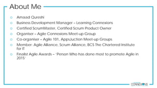 About Me
 Amaad Qureshi
 Business Development Manager – Learning Connexions
 Certified ScrumMaster, Certified Scrum Product Owner
 Organiser – Agile Connexions Meet-up Group
 Co-organiser – Agile 101, AppsJuction Meet-up Groups
 Member: Agile Alliance, Scrum Alliance, BCS The Chartered Institute
for IT
 Finalist Agile Awards – ‘Person Who has done most to promote Agile in
2015’
 